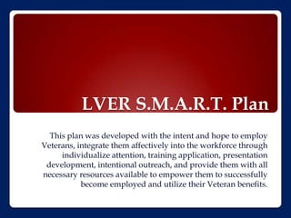 LVER S.M.A.R.T. Plan
  This plan was developed with the intent and hope to employ
Veterans, integrate them affectively into the workforce through
     individualize attention, training application, presentation
 development, intentional outreach, and provide them with all
necessary resources available to empower them to successfully
           become employed and utilize their Veteran benefits.
 