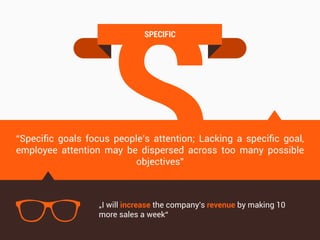 S
SPECIFIC
“Speciﬁc goals focus people’s attention; Lacking a speciﬁc goal,
employee attention may be dispersed across too many possible
objectives”
„I will increase the company's revenue by making 10
more sales a week“
 