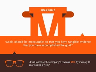 M
MEASURABLE
“Goals should be measurable so that you have tangible evidence
that you have accomplished the goal.”
„I will increase the company's revenue 20% by making 10
more sales a week“
 