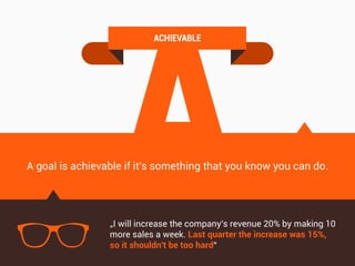 A
ACHIEVABLE
A goal is achievable if it's something that you know you can do.
„I will increase the company's revenue 20% by making 10
more sales a week. Last quarter the increase was 15%,
so it shouldn't be too hard“
 