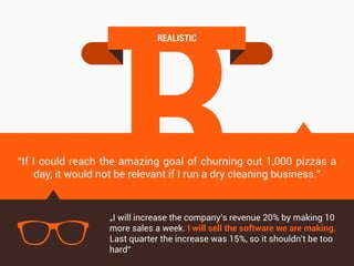 R
REALISTIC
“If I could reach the amazing goal of churning out 1,000 pizzas a
day, it would not be relevant if I run a dry cleaning business.”
„I will increase the company's revenue 20% by making 10
more sales a week. I will sell the software we are making.
Last quarter the increase was 15%, so it shouldn't be too
hard“
 