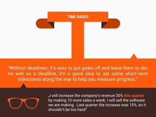 T
TIME-BASED
“Without deadlines, it's easy to put goals off and leave them to die.
As well as a deadline, it's a good idea to set some short-term
milestones along the way to help you measure progress.”
„I will increase the company's revenue 20% this quarter
by making 10 more sales a week. I will sell the software
we are making. Last quarter the increase was 15%, so it
shouldn't be too hard”
 