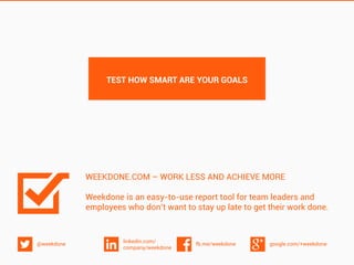 google.com/+weekdonefb.me/weekdone
linkedin.com/
company/weekdone
@weekdone
WEEKDONE.COM – WORK LESS AND ACHIEVE MORE
Weekdone is an easy-to-use report tool for team leaders and
employees who don’t want to stay up late to get their work done.
TEST HOW SMART ARE YOUR GOALS
 