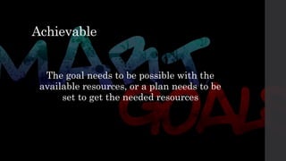Achievable
The goal needs to be possible with the
available resources, or a plan needs to be
set to get the needed resources