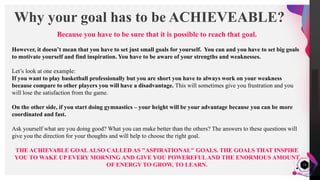 JensMartensson
12
Why your goal has to be ACHIEVEABLE?
Because you have to be sure that it is possible to reach that goal.
However, it doesn’t mean that you have to set just small goals for yourself. You can and you have to set big goals
to motivate yourself and find inspiration. You have to be aware of your strengths and weaknesses.
Let’s look at one example:
If you want to play basketball professionally but you are short you have to always work on your weakness
because compare to other players you will have a disadvantage. This will sometimes give you frustration and you
will lose the satisfaction from the game.
On the other side, if you start doing gymnastics – your height will be your advantage because you can be more
coordinated and fast.
Ask yourself what are you doing good? What you can make better than the others? The answers to these questions will
give you the direction for your thoughts and will help to choose the right goal.
THE ACHIEVABLE GOALALSO CALLED AS "ASPIRATIONAL" GOALS. THE GOALS THAT INSPIRE
YOU TO WAKE UP EVERY MORNING AND GIVE YOU POWEREFULAND THE ENORMOUS AMOUNT
OF ENERGY TO GROW, TO LEARN.
 