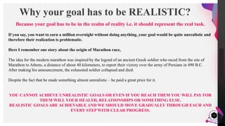 JensMartensson
13
Why your goal has to be REALISTIC?
Because your goal has to be in the realm of reality i.e. it should represent the real task.
If you say, you want to earn a million overnight without doing anything, your goal would be quite unrealistic and
therefore their realization is problematic.
Here I remember one story about the origin of Marathon race,
The idea for the modern marathon was inspired by the legend of an ancient Greek soldier who raced from the site of
Marathon to Athens, a distance of about 40 kilometers, to report their victory over the army of Persians in 490 B.C.
After making his announcement, the exhausted soldier collapsed and died.
Despite the fact that he made something almost unrealistic – he paid a great price for it.
YOU CANNOT ACHIEVE UNREALISTIC GOALS OR EVEN IF YOU REACH THEM YOU WILL PAY FOR
THEM WILL YOUR HEALTH, RELATIONSHIPS OR SOMETHING ELSE.
REALISTIC GOALS ARE ACHIEVABLE AND WE SHOULD MOVE GRADUALLY THROUGH EACH AND
EVERY STEP WITH CLEAR PROGRESS.
 
