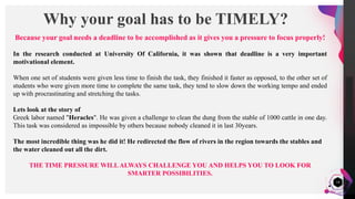 JensMartensson
14
Why your goal has to be TIMELY?
Because your goal needs a deadline to be accomplished as it gives you a pressure to focus properly!
In the research conducted at University Of California, it was shown that deadline is a very important
motivational element.
When one set of students were given less time to finish the task, they finished it faster as opposed, to the other set of
students who were given more time to complete the same task, they tend to slow down the working tempo and ended
up with procrastinating and stretching the tasks.
Lets look at the story of
Greek labor named "Heracles". He was given a challenge to clean the dung from the stable of 1000 cattle in one day.
This task was considered as impossible by others because nobody cleaned it in last 30years.
The most incredible thing was he did it! He redirected the flow of rivers in the region towards the stables and
the water cleaned out all the dirt.
THE TIME PRESSURE WILLALWAYS CHALLENGE YOU AND HELPS YOU TO LOOK FOR
SMARTER POSSIBILITIES.
 