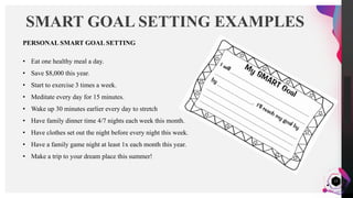 JensMartensson
17
SMART GOAL SETTING EXAMPLES
PERSONAL SMART GOAL SETTING
• Eat one healthy meal a day.
• Save $8,000 this year.
• Start to exercise 3 times a week.
• Meditate every day for 15 minutes.
• Wake up 30 minutes earlier every day to stretch
• Have family dinner time 4/7 nights each week this month.
• Have clothes set out the night before every night this week.
• Have a family game night at least 1x each month this year.
• Make a trip to your dream place this summer!
 