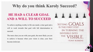 JensMartensson
4
Why do you think Karoly Succeed?
HE HAD A CLEAR GOAL
AND A WILL TO SUCCEED
To achieve anything worthy in life one needs a clear goal and a
will to work towards that goal with full determination to
succeed.
The more clear you are with your goals, the more likely you are
to achieve it because when your vision is clear, your fears
become irrelevant.
 