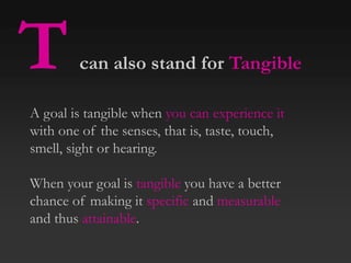 Tcan also stand for Tangible
A goal is tangible when you can experience it
with one of the senses, that is, taste, touch,
smell, sight or hearing.
When your goal is tangible you have a better
chance of making it specific and measurable
and thus attainable.
 