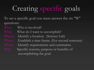 To set a specific goal you must answer the six "W"
questions:
Who: Who is involved?
What: What do I want to accomplish?
Where: Identify a location. (Science Lab)
When: Establish a time frame. (For second semester)
Which: Identify requirements and constraints.
Why: Specific reasons, purpose or benefits of
accomplishing the goal.
Creating specific goals
 