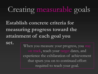 Creating measurable goals
When you measure your progress, you stay
on track, reach your target dates, and
experience the exhilaration of achievement
that spurs you on to continued effort
required to reach your goal.
Establish concrete criteria for
measuring progress toward the
attainment of each goal you
set.
 