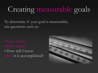 To determine if your goal is measurable,
ask questions such as:
• How much?
• How many?
• How will I know
when it is accomplished?
Creating measurable goals
 