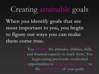 Creating attainable goals
When you identify goals that are
most important to you, you begin
to figure out ways you can make
them come true.
You develop the attitudes, abilities, skills,
and financial capacity to reach them. You
begin seeing previously overlooked
opportunities to bring yourself closer to
the achievement of your goals.
 