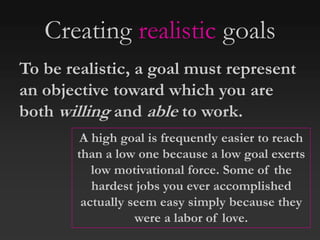 Creating realistic goals
To be realistic, a goal must represent
an objective toward which you are
both willing and able to work.
A high goal is frequently easier to reach
than a low one because a low goal exerts
low motivational force. Some of the
hardest jobs you ever accomplished
actually seem easy simply because they
were a labor of love.
 