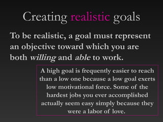 Creating realistic goals
To be realistic, a goal must represent
an objective toward which you are
both willing and able to work.
A high goal is frequently easier to reach
than a low one because a low goal exerts
low motivational force. Some of the
hardest jobs you ever accomplished
actually seem easy simply because they
were a labor of love.
 