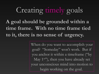 Creating timely goals
When do you want to accomplish your
goal? “Someday” won't work. But if
you anchor it within a timeframe (“by
May 1st
”), then you have already set
your unconscious mind into motion to
begin working on the goal.
A goal should be grounded within a
time frame. With no time frame tied
to it, there is no sense of urgency.
 