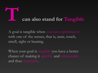 T can also stand for Tangible
A goal is tangible when you can experience it
with one of the senses, that is, taste, touch,
smell, sight or hearing.
When your goal is tangible you have a better
chance of making it specific and measurable
and thus attainable.
 