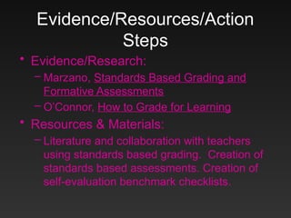 Evidence/Resources/Action
Steps
• Evidence/Research:
– Marzano, Standards Based Grading and
Formative Assessments
– O’Connor, How to Grade for Learning
• Resources & Materials:
– Literature and collaboration with teachers
using standards based grading. Creation of
standards based assessments. Creation of
self-evaluation benchmark checklists.
 