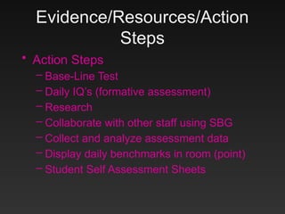 Evidence/Resources/Action
Steps
• Action Steps
– Base-Line Test
– Daily IQ’s (formative assessment)
– Research
– Collaborate with other staff using SBG
– Collect and analyze assessment data
– Display daily benchmarks in room (point)
– Student Self Assessment Sheets
 