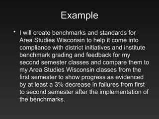 Example
• I will create benchmarks and standards for
Area Studies Wisconsin to help it come into
compliance with district initiatives and institute
benchmark grading and feedback for my
second semester classes and compare them to
my Area Studies Wisconsin classes from the
first semester to show progress as evidenced
by at least a 3% decrease in failures from first
to second semester after the implementation of
the benchmarks.
 