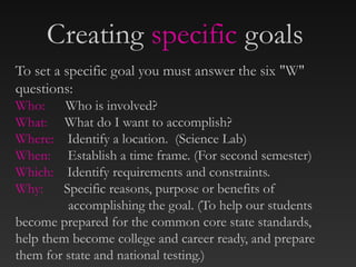 To set a specific goal you must answer the six "W"
questions:
Who: Who is involved?
What: What do I want to accomplish?
Where: Identify a location. (Science Lab)
When: Establish a time frame. (For second semester)
Which: Identify requirements and constraints.
Why: Specific reasons, purpose or benefits of
accomplishing the goal. (To help our students
become prepared for the common core state standards,
help them become college and career ready, and prepare
them for state and national testing.)
Creating specific goals
 