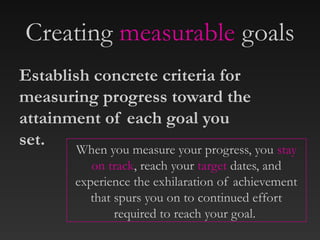 Creating measurable goals
When you measure your progress, you stay
on track, reach your target dates, and
experience the exhilaration of achievement
that spurs you on to continued effort
required to reach your goal.
Establish concrete criteria for
measuring progress toward the
attainment of each goal you
set.
 