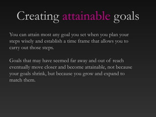 Creating attainable goals
You can attain most any goal you set when you plan your
steps wisely and establish a time frame that allows you to
carry out those steps.
Goals that may have seemed far away and out of reach
eventually move closer and become attainable, not because
your goals shrink, but because you grow and expand to
match them.
 