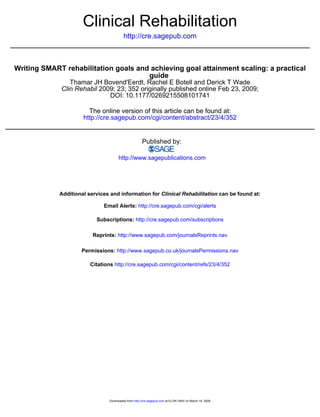 Clinical Rehabilitation
                                          http://cre.sagepub.com



Writing SMART rehabilitation goals and achieving goal attainment scaling: a practical
                                      guide
                Thamar JH Bovend'Eerdt, Rachel E Botell and Derick T Wade
             Clin Rehabil 2009; 23; 352 originally published online Feb 23, 2009;
                             DOI: 10.1177/0269215508101741

                        The online version of this article can be found at:
                      http://cre.sagepub.com/cgi/content/abstract/23/4/352


                                                       Published by:

                                       http://www.sagepublications.com




             Additional services and information for Clinical Rehabilitation can be found at:

                              Email Alerts: http://cre.sagepub.com/cgi/alerts

                           Subscriptions: http://cre.sagepub.com/subscriptions

                          Reprints: http://www.sagepub.com/journalsReprints.nav

                     Permissions: http://www.sagepub.co.uk/journalsPermissions.nav

                         Citations http://cre.sagepub.com/cgi/content/refs/23/4/352




                                 Downloaded from http://cre.sagepub.com at ELON UNIV on March 19, 2009
 