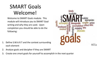 SMART Goals
Welcome!
Welcome to SMART Goals module. This
module will introduce you to SMART Goal
writing and why they are used. Upon
completion you should be able to do the
following:
1. Define S.M.A.R.T and the context surrounding
each element
2. Analyze goals and decipher if they are SMART
3. Create one smart goals for yourself to accomplish in the next quarter
 