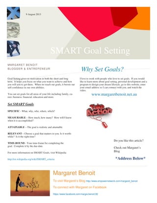 SMART Goal Setting
Why Set Goals?
MARG ARET BENOIT
BLOGG ER & ENTREPENEUR
Goal Setting gives us motivation in both the short and long
term. It helps you focus on what you want to achieve and how
you will aim to get there. When we reach our goals, it boosts our
self-confidence in our own abilities.
You can set goals for all areas of your life including family, ca-
reer, business, financial, education and more.
Set SMART Goals
SPECIFIC - What, why, who, where, which?
MEASURABLE – How much, how many? How will I know
when it is accomplished?
ATTAINABLE – The goal is realistic and attainable.
RELEVANT – Choose a goal that matters to you. Is it worth-
while? Is it the right time?
TIME-BOUND - Your time-frame for completing the
goal. Complete it by the due-date.
For more information on SMART Goals, visit Wikipedia
http://en.wikipedia.org/wiki/SMART_criteria
I love to work with people who love to set goals. If you would
like to learn more about goal setting, personal development and a
program to design your dream lifestyle, go to this website, enter
your email address so I can connect with you, and watch the
video.
www.margaretbenoit.net.au
Margaret Benoit
To visit Margaret’s Blog http://www.empowernetwork.com/margaret_benoit
To connect with Margaret on Facebook
https://www.facebook.com/margie.benoit.90
Do you like this article?
Check out Margaret’s
Blog
*Address Below*
9 August 2013
 