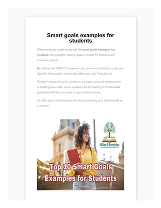 Smart goals examples for
students
Welcome to our guide on the top 10 smart goals examples for
students! As a student, setting goals is crucial for personal and
academic growth.
By utilizing the SMART framework, you can ensure that your goals are
Specific, Measurable, Achievable, Relevant, and Time-bound.
Whether you're aiming for academic success, personal development,
or building new skills, we've curated a list of inspiring and actionable
goals that will help you excel in your student journey.
So, let's dive in and discover the key to unlocking your full potential as
a student!
 
