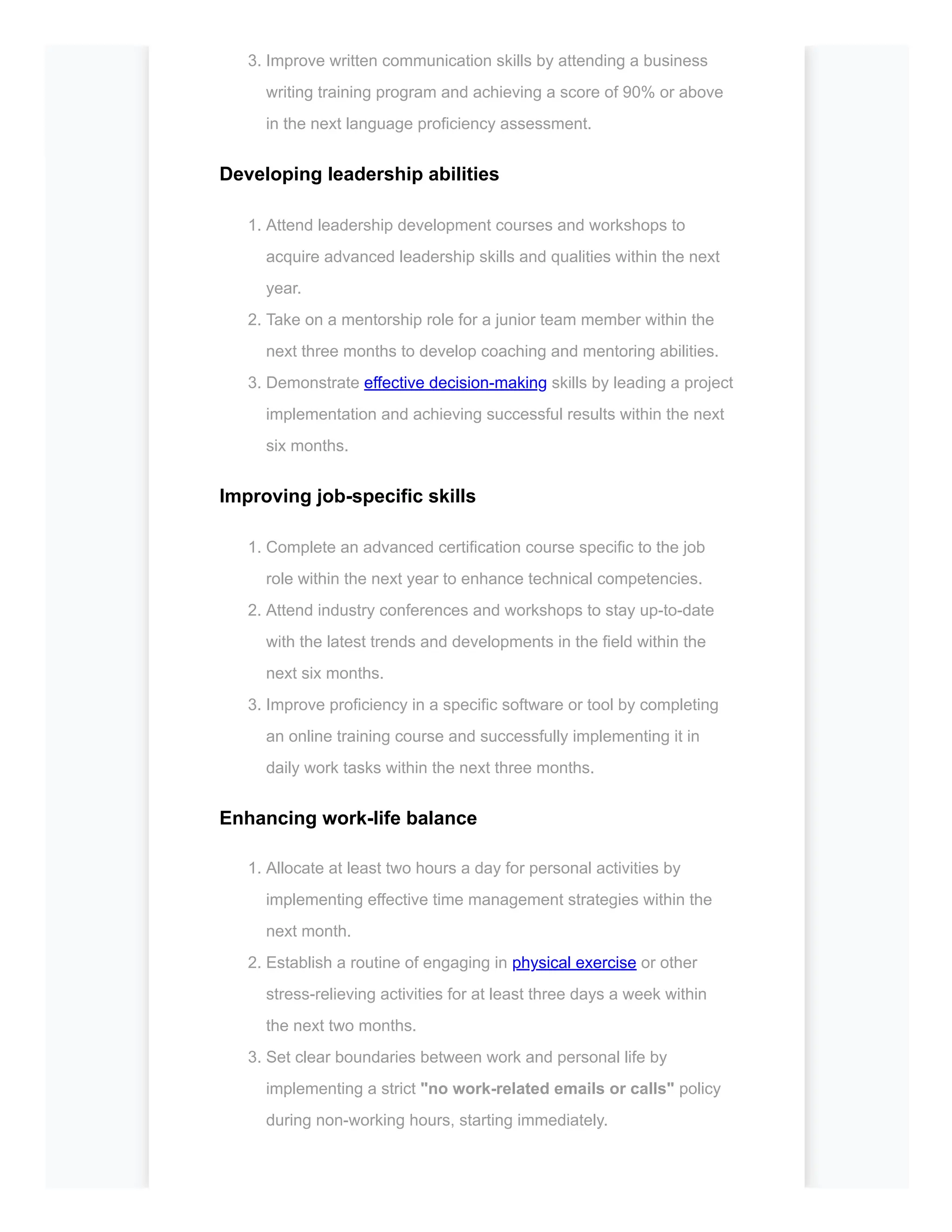 3. Improve written communication skills by attending a business
writing training program and achieving a score of 90% or above
in the next language proficiency assessment.
Developing leadership abilities
1. Attend leadership development courses and workshops to
acquire advanced leadership skills and qualities within the next
year.
2. Take on a mentorship role for a junior team member within the
next three months to develop coaching and mentoring abilities.
3. Demonstrate effective decision-making skills by leading a project
implementation and achieving successful results within the next
six months.
Improving job-specific skills
1. Complete an advanced certification course specific to the job
role within the next year to enhance technical competencies.
2. Attend industry conferences and workshops to stay up-to-date
with the latest trends and developments in the field within the
next six months.
3. Improve proficiency in a specific software or tool by completing
an online training course and successfully implementing it in
daily work tasks within the next three months.
Enhancing work-life balance
1. Allocate at least two hours a day for personal activities by
implementing effective time management strategies within the
next month.
2. Establish a routine of engaging in physical exercise or other
stress-relieving activities for at least three days a week within
the next two months.
3. Set clear boundaries between work and personal life by
implementing a strict "no work-related emails or calls" policy
during non-working hours, starting immediately.
 