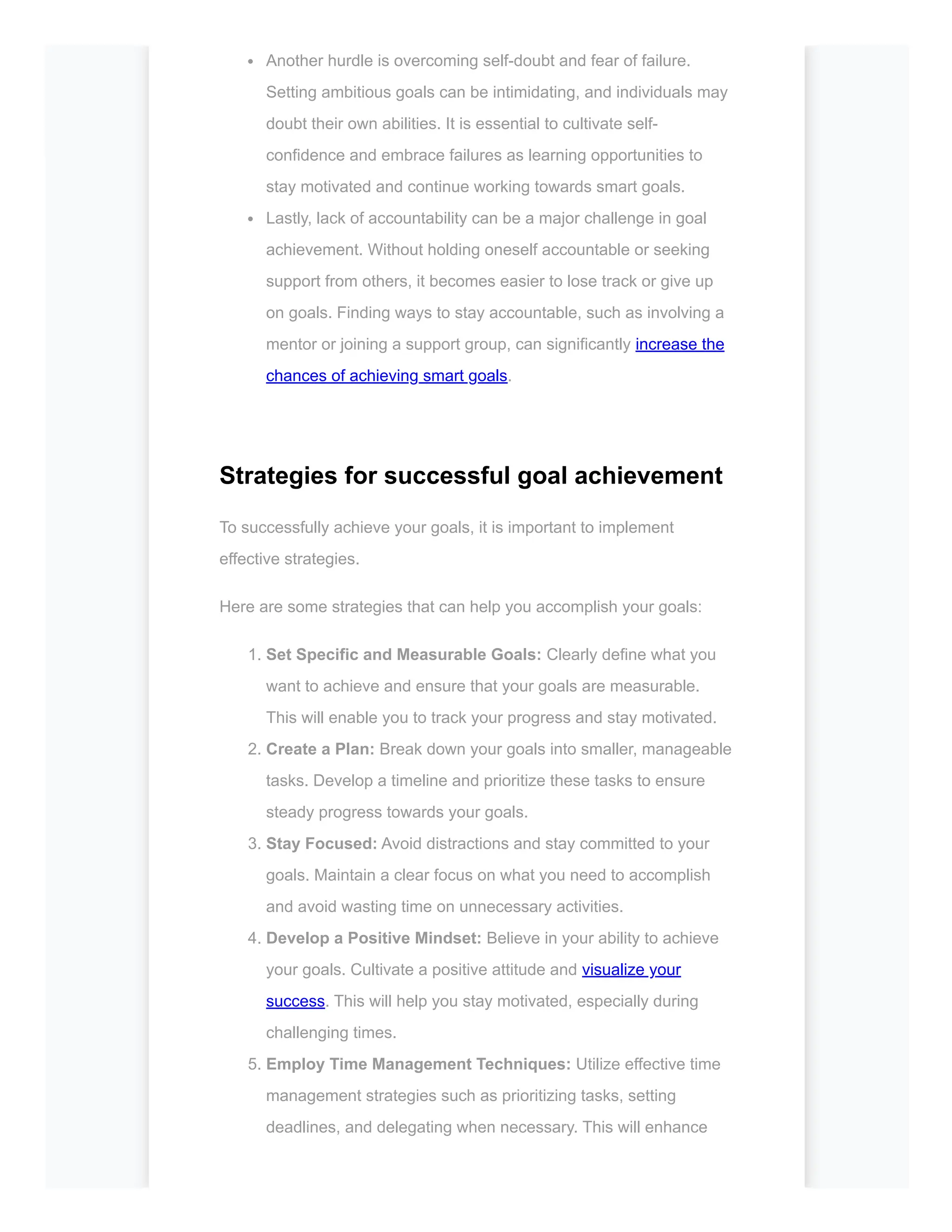 Another hurdle is overcoming self-doubt and fear of failure.
Setting ambitious goals can be intimidating, and individuals may
doubt their own abilities. It is essential to cultivate self-
confidence and embrace failures as learning opportunities to
stay motivated and continue working towards smart goals.
Lastly, lack of accountability can be a major challenge in goal
achievement. Without holding oneself accountable or seeking
support from others, it becomes easier to lose track or give up
on goals. Finding ways to stay accountable, such as involving a
mentor or joining a support group, can significantly increase the
chances of achieving smart goals.
Strategies for successful goal achievement
To successfully achieve your goals, it is important to implement
effective strategies.
Here are some strategies that can help you accomplish your goals:
1. Set Specific and Measurable Goals: Clearly define what you
want to achieve and ensure that your goals are measurable.
This will enable you to track your progress and stay motivated.
2. Create a Plan: Break down your goals into smaller, manageable
tasks. Develop a timeline and prioritize these tasks to ensure
steady progress towards your goals.
3. Stay Focused: Avoid distractions and stay committed to your
goals. Maintain a clear focus on what you need to accomplish
and avoid wasting time on unnecessary activities.
4. Develop a Positive Mindset: Believe in your ability to achieve
your goals. Cultivate a positive attitude and visualize your
success. This will help you stay motivated, especially during
challenging times.
5. Employ Time Management Techniques: Utilize effective time
management strategies such as prioritizing tasks, setting
deadlines, and delegating when necessary. This will enhance
 
