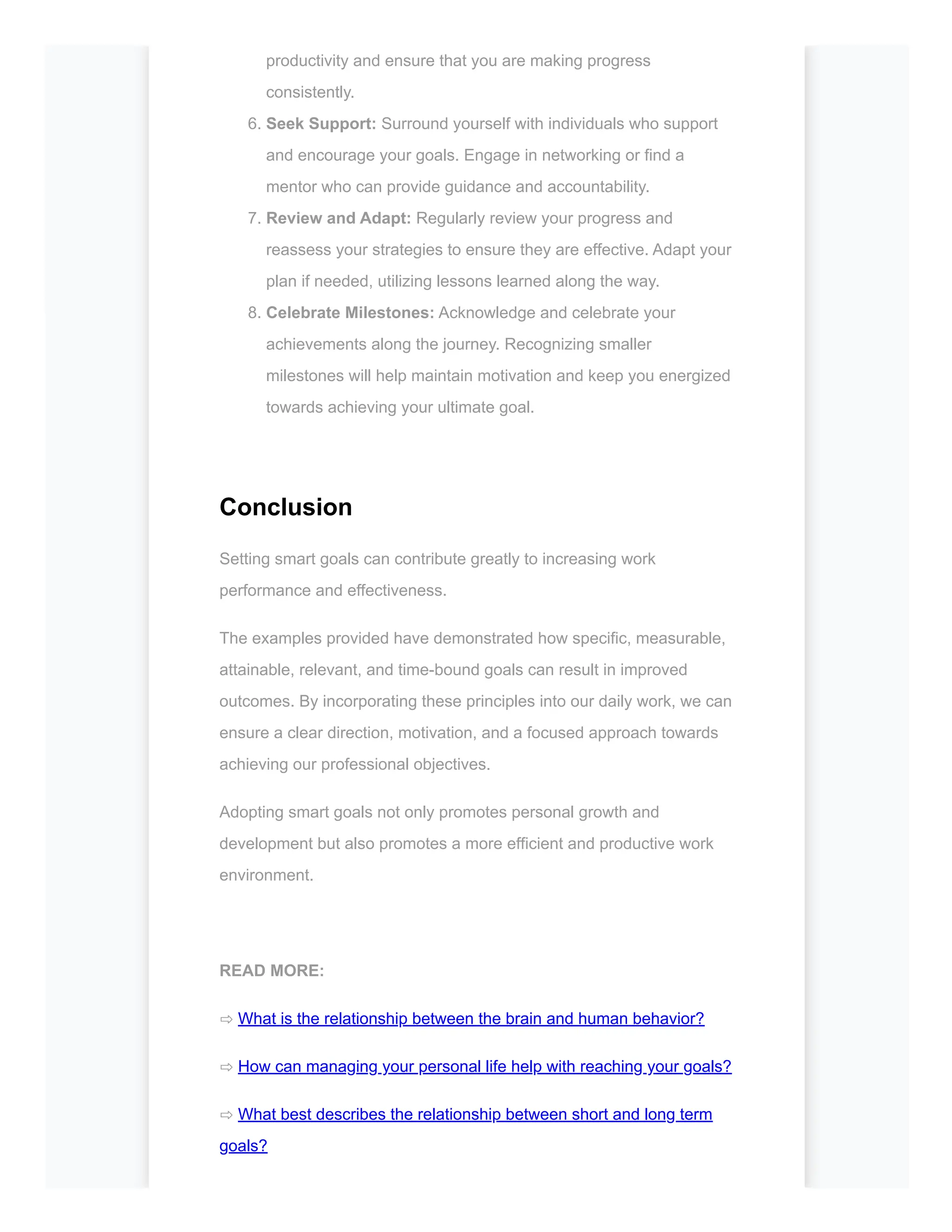 productivity and ensure that you are making progress
consistently.
6. Seek Support: Surround yourself with individuals who support
and encourage your goals. Engage in networking or find a
mentor who can provide guidance and accountability.
7. Review and Adapt: Regularly review your progress and
reassess your strategies to ensure they are effective. Adapt your
plan if needed, utilizing lessons learned along the way.
8. Celebrate Milestones: Acknowledge and celebrate your
achievements along the journey. Recognizing smaller
milestones will help maintain motivation and keep you energized
towards achieving your ultimate goal.
Conclusion
Setting smart goals can contribute greatly to increasing work
performance and effectiveness.
The examples provided have demonstrated how specific, measurable,
attainable, relevant, and time-bound goals can result in improved
outcomes. By incorporating these principles into our daily work, we can
ensure a clear direction, motivation, and a focused approach towards
achieving our professional objectives.
Adopting smart goals not only promotes personal growth and
development but also promotes a more efficient and productive work
environment.
READ MORE:
⇨ What is the relationship between the brain and human behavior?
⇨ How can managing your personal life help with reaching your goals?
⇨ What best describes the relationship between short and long term
goals?
 