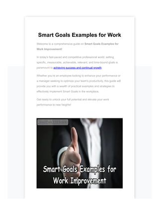 Smart Goals Examples for Work
Welcome to a comprehensive guide on Smart Goals Examples for
Work Improvement!
In today's fast-paced and competitive professional world, setting
specific, measurable, achievable, relevant, and time-bound goals is
paramount to achieving success and continual growth.
Whether you’re an employee looking to enhance your performance or
a manager seeking to optimize your team's productivity, this guide will
provide you with a wealth of practical examples and strategies to
effectively implement Smart Goals in the workplace.
Get ready to unlock your full potential and elevate your work
performance to new heights!
 