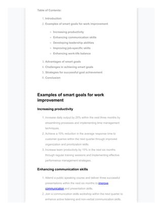 Table of Contents:
1. Introduction
2. Examples of smart goals for work improvement
Increasing productivity
Enhancing communication skills
Developing leadership abilities
Improving job-specific skills
Enhancing work-life balance
3. Advantages of smart goals
4. Challenges in achieving smart goals
5. Strategies for successful goal achievement
6. Conclusion
Examples of smart goals for work
improvement
Increasing productivity
1. Increase daily output by 20% within the next three months by
streamlining processes and implementing time management
techniques.
2. Achieve a 10% reduction in the average response time to
customer queries within the next quarter through improved
organization and prioritization skills.
3. Increase team productivity by 15% in the next six months
through regular training sessions and implementing effective
performance management strategies.
Enhancing communication skills
1. Attend a public speaking course and deliver three successful
presentations within the next six months to improve
communication and presentation skills.
2. Join a communication skills workshop within the next quarter to
enhance active listening and non-verbal communication skills.
 