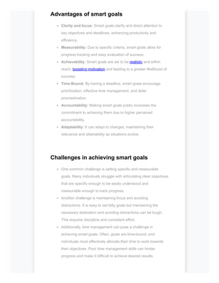 Advantages of smart goals
Clarity and focus: Smart goals clarify and direct attention to
key objectives and deadlines, enhancing productivity and
efficiency.
Measurability: Due to specific criteria, smart goals allow for
progress tracking and easy evaluation of success.
Achievability: Smart goals are set to be realistic and within
reach, boosting motivation and leading to a greater likelihood of
success.
Time-Bound: By having a deadline, smart goals encourage
prioritization, effective time management, and deter
procrastination.
Accountability: Making smart goals public increases the
commitment to achieving them due to higher perceived
accountability.
Adaptability: It can adapt to changes, maintaining their
relevance and attainability as situations evolve.
Challenges in achieving smart goals
One common challenge is setting specific and measurable
goals. Many individuals struggle with articulating clear objectives
that are specific enough to be easily understood and
measurable enough to track progress.
Another challenge is maintaining focus and avoiding
distractions. It is easy to set lofty goals but maintaining the
necessary dedication and avoiding distractions can be tough.
This requires discipline and consistent effort.
Additionally, time management can pose a challenge in
achieving smart goals. Often, goals are time-bound, and
individuals must effectively allocate their time to work towards
their objectives. Poor time management skills can hinder
progress and make it difficult to achieve desired results.
 
