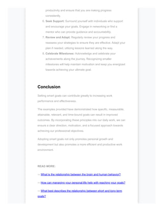productivity and ensure that you are making progress
consistently.
6. Seek Support: Surround yourself with individuals who support
and encourage your goals. Engage in networking or find a
mentor who can provide guidance and accountability.
7. Review and Adapt: Regularly review your progress and
reassess your strategies to ensure they are effective. Adapt your
plan if needed, utilizing lessons learned along the way.
8. Celebrate Milestones: Acknowledge and celebrate your
achievements along the journey. Recognizing smaller
milestones will help maintain motivation and keep you energized
towards achieving your ultimate goal.
Conclusion
Setting smart goals can contribute greatly to increasing work
performance and effectiveness.
The examples provided have demonstrated how specific, measurable,
attainable, relevant, and time-bound goals can result in improved
outcomes. By incorporating these principles into our daily work, we can
ensure a clear direction, motivation, and a focused approach towards
achieving our professional objectives.
Adopting smart goals not only promotes personal growth and
development but also promotes a more efficient and productive work
environment.
READ MORE:
⇨ What is the relationship between the brain and human behavior?
⇨ How can managing your personal life help with reaching your goals?
⇨ What best describes the relationship between short and long term
goals?
 