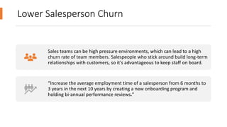 Lower Salesperson Churn
Sales teams can be high pressure environments, which can lead to a high
churn rate of team members. Salespeople who stick around build long-term
relationships with customers, so it’s advantageous to keep staff on board.
“Increase the average employment time of a salesperson from 6 months to
3 years in the next 10 years by creating a new onboarding program and
holding bi-annual performance reviews.”
 