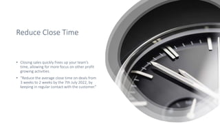 Reduce Close Time
• Closing sales quickly frees up your team’s
time, allowing for more focus on other profit
growing activities.
• “Reduce the average close time on deals from
3 weeks to 2 weeks by the 7th July 2022, by
keeping in regular contact with the customer.”
 
