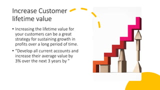 Increase Customer
lifetime value
• Increasing the lifetime value for
your customers can be a great
strategy for sustaining growth in
profits over a long period of time.
• “Develop all current accounts and
increase their average value by
3% over the next 3 years by ”
 
