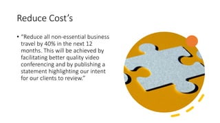 Reduce Cost’s
• “Reduce all non-essential business
travel by 40% in the next 12
months. This will be achieved by
facilitating better quality video
conferencing and by publishing a
statement highlighting our intent
for our clients to review.”
 