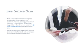 Lower Customer Churn
• Many sales teams spend time finding new
prospects and converting them into
customers. However, lowering your customer
churn rate is important too: some studies
suggest that onboarding a new customer is 25
times more expensive than retaining a new
one.
• We can set goals—and reward sales reps—for
client renewals of contracts with our company
by this we can reduce customer churn
 
