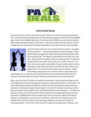 Smart Goals Needs
So you want to be a success real estate investor? Well, you need to have your goal setting in-
line. In order to have the greatest chance of achieving your goals you need to be setting SMART
goals. Now, not the Webster definition of smart, but rather SMART as an acronym for Specific,
Measurable, Attainable, Realistic, and Timely. I want you to write these five words on a piece
of paper because all your goals should be evaluated to ensure they meet the smart standard.

                         So let’s first look at the S in smart, which stands for specific. Your goals
                         need to be precise and say exactly what you want to happen. Being
                         specific helps you apply your efforts effectively and clearly define what
                         you are going to do. The specifics of your goals are the what, why, and
                         how. Ask yourself this question, what are you going to do? Answer this
                         question with action words such as learn, buy, create, and so on. The
                         why is why do you want to accomplish this goal and why do you want to
                         accomplish it now rather than later, and finally, the how. How are you
                         going to do it? You must ensure each goal you set is specific. Rather
                         than setting a vague goal such as I want to invest in real estate, set a
specific goal such as I want to own 2 rental properties each cash flowing $250/mo after all
expenses. See how being more specific allows your planning to be much more focused.

Okay, now on to the M in smart, this stands for measurable. Goals that are too large are hard
to manage and if you cannot manage your goals you will not achieve them it is that simple. The
measurable aspects of goal setting focuses mostly on short-term goals that when built upon
allow you to achieve your larger long-term goals. Let’s take for example our previous specific
goal of owning 2 rental properties each cash flowing $250/mo after all expense. To achieve this
goal you need to set more measurable short-term goals such as obtaining financing, locating
properties, rehabbing them if they are distressed, heck you may even need to learn how to
analyze a rental property to even know if it cash flows. See how even though our goal was
specific there is still more specific short term goals needed to increase your chances of
achieving the goal. The last item I want to touch on about measurable goals is that you must
 