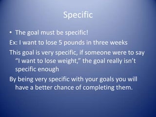 SpecificThe goal must be specific!Ex: I want to lose 5 pounds in three weeks This goal is very specific, if someone were to say “I want to lose weight,” the goal really isn’t specific enoughBy being very specific with your goals you will have a better chance of completing them.