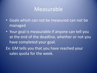 Measurable Goals which can not be measured can not be managedYour goal is measurable if anyone can tell you at the end of the deadline, whether or not you have completed your goal. Ex: GM tells you that you have reached your sales quota for the week.