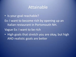 AttainableIs your goal reachable?Ex: I want to become rich by opening up an Italian restaurant in Portsmouth NH.Vague Ex: I want to be richHigh goals that stretch you are okay, but high AND realistic goals are better