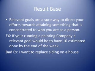 Result BaseRelevant goals are a sure way to direct your efforts towards attaining something that is concentrated to who you are as a person.EX: If your running a painting Company a relevant goal would be to have 10 estimated done by the end of the week.Bad Ex: I want to replace siding on a house