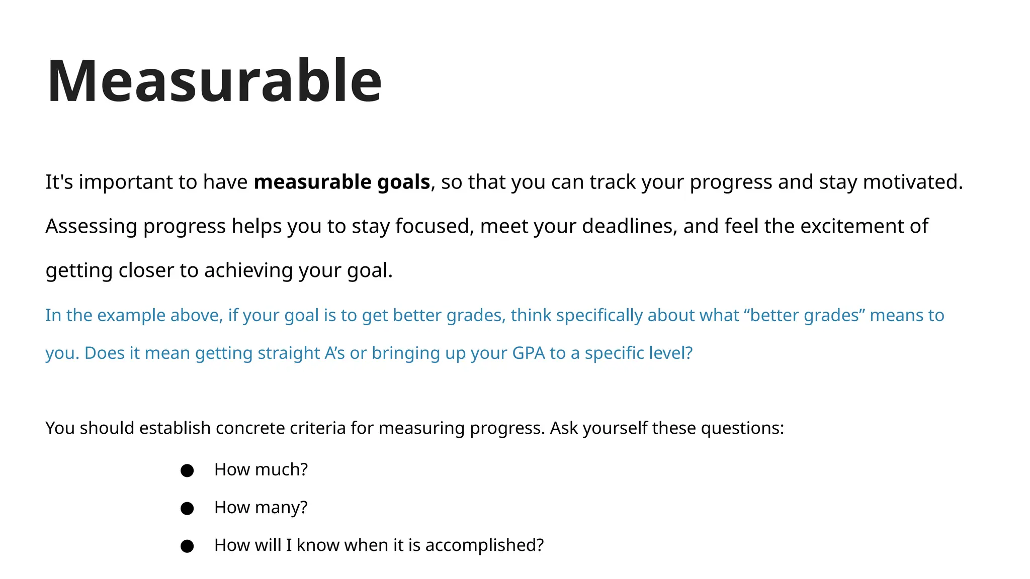 Measurable
It's important to have measurable goals, so that you can track your progress and stay motivated.
Assessing progress helps you to stay focused, meet your deadlines, and feel the excitement of
getting closer to achieving your goal.
In the example above, if your goal is to get better grades, think specifically about what “better grades” means to
you. Does it mean getting straight A’s or bringing up your GPA to a specific level?
You should establish concrete criteria for measuring progress. Ask yourself these questions:
● How much?
● How many?
● How will I know when it is accomplished?
 